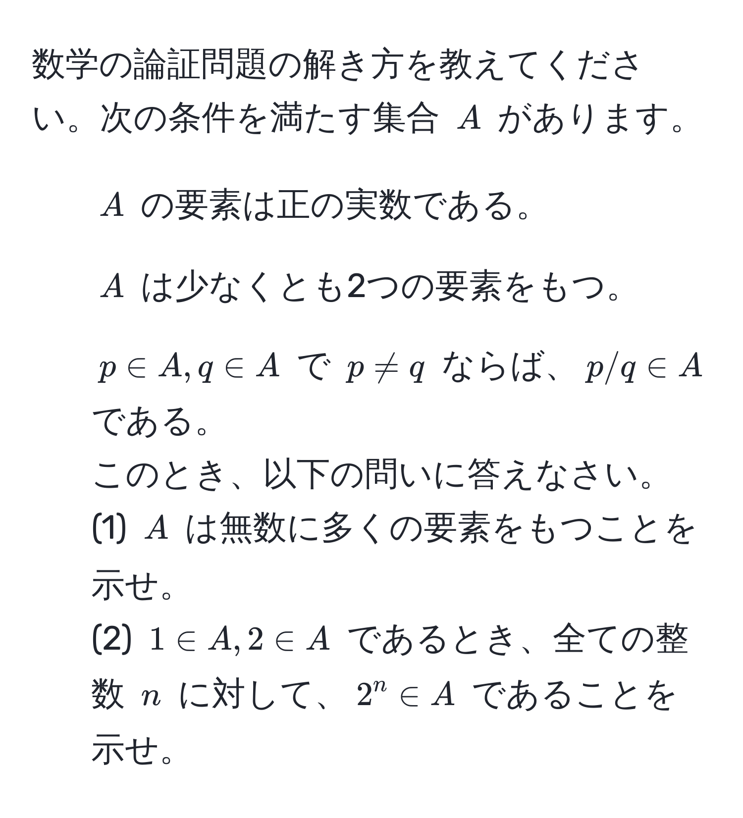 数学の論証問題の解き方を教えてください。次の条件を満たす集合 $A$ があります。
1. $A$ の要素は正の実数である。
2. $A$ は少なくとも2つの要素をもつ。
3. $p ∈ A, q ∈ A$ で $p != q$ ならば、$p/q ∈ A$ である。  
このとき、以下の問いに答えなさい。  
(1) $A$ は無数に多くの要素をもつことを示せ。  
(2) $1 ∈ A, 2 ∈ A$ であるとき、全ての整数 $n$ に対して、$2^n ∈ A$ であることを示せ。