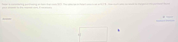 Peter is considering purchasing an item that costs $15. The sales tax in Peter's area is set at 8.2 %. How much sales tax would be charged on this purchase? Round 
your answer to the nearest cent, if necessary. 
Answer Keypad 
Keybsard Shortouts