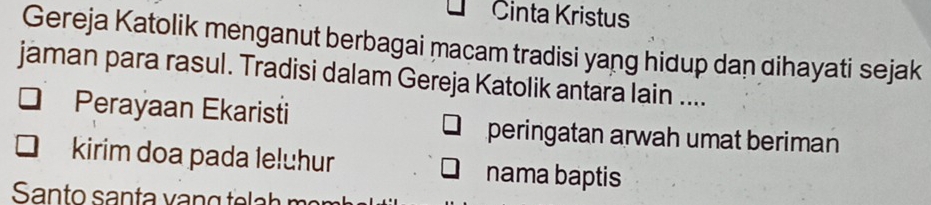 Cinta Kristus 
Gereja Katolik menganut berbagai macam tradisi yang hidup dan dihayati sejak 
jaman para rasul. Tradisi dalam Gereja Katolik antara lain .... 
Perayaan Ekaristi peringatan arwah umat beriman 
kirim doa pada leluhur nama baptis