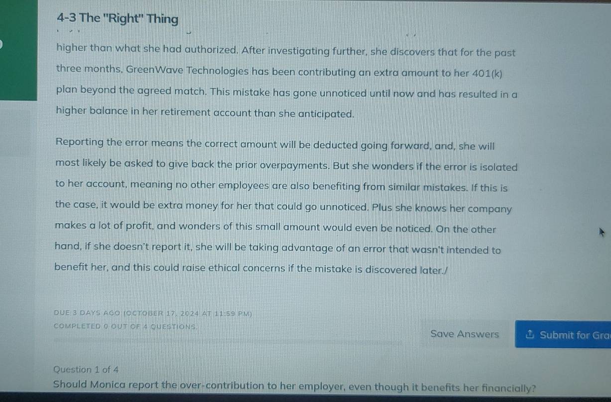 4-3 The ''Right'' Thing 
higher than what she had authorized. After investigating further, she discovers that for the past
three months, GreenWave Technologies has been contributing an extra amount to her 401(k) 
plan beyond the agreed match. This mistake has gone unnoticed until now and has resulted in a 
higher balance in her retirement account than she anticipated. 
Reporting the error means the correct amount will be deducted going forward, and, she will 
most likely be asked to give back the prior overpayments. But she wonders if the error is isolated 
to her account, meaning no other employees are also benefiting from similar mistakes. If this is 
the case, it would be extra money for her that could go unnoticed. Plus she knows her company 
makes a lot of profit, and wonders of this small amount would even be noticed. On the other 
hand, if she doesn't report it, she will be taking advantage of an error that wasn't intended to 
benefit her, and this could raise ethical concerns if the mistake is discovered later./ 
DUE 3 days AGo (OctOßer 17, 2024 aT 1:1:5:9 PM) 
COMPLETED 0 OUT OF 4 QUESTIONS. Save Answers Submit for Gra 
Question 1 of 4 
Should Monica report the over-contribution to her employer, even though it benefits her financially?