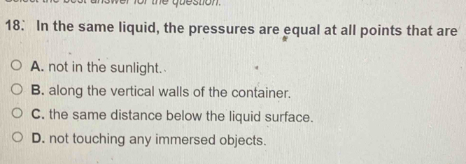 the question.
18. In the same liquid, the pressures are equal at all points that are
A. not in the sunlight.
B. along the vertical walls of the container.
C. the same distance below the liquid surface.
D. not touching any immersed objects.