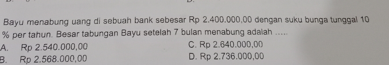 Bayu menabung uang di sebuah bank sebesar Rp 2.400.000,00 dengan suku bunga tunggal 10
% per tahun. Besar tabungan Bayu setelah 7 bulan menabung adalah .....
A. Rp 2.540.000,00 C. Rp 2.640.000,00
B. Rp 2.568.000,00 D. Rp 2.736.000,00