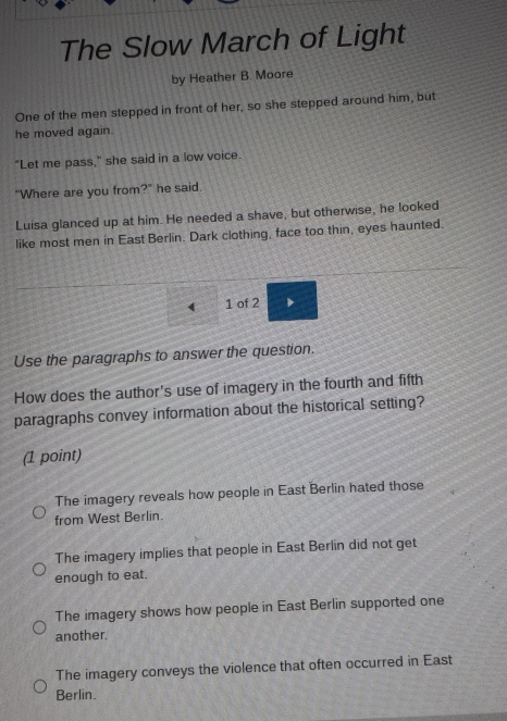 The Slow March of Light
by Heather B. Moore
One of the men stepped in front of her, so she stepped around him, but
he moved again.
"Let me pass," she said in a low voice.
"Where are you from' y° " he said .
Luisa glanced up at him. He needed a shave, but otherwise, he looked
like most men in East Berlin. Dark clothing, face too thin, eyes haunted.
1 of 2 D
Use the paragraphs to answer the question.
How does the author's use of imagery in the fourth and fifth
paragraphs convey information about the historical setting?
(1 point)
The imagery reveals how people in East Berlin hated those
from West Berlin.
The imagery implies that people in East Berlin did not get
enough to eat.
The imagery shows how people in East Berlin supported one
another.
The imagery conveys the violence that often occurred in East
Berlin.