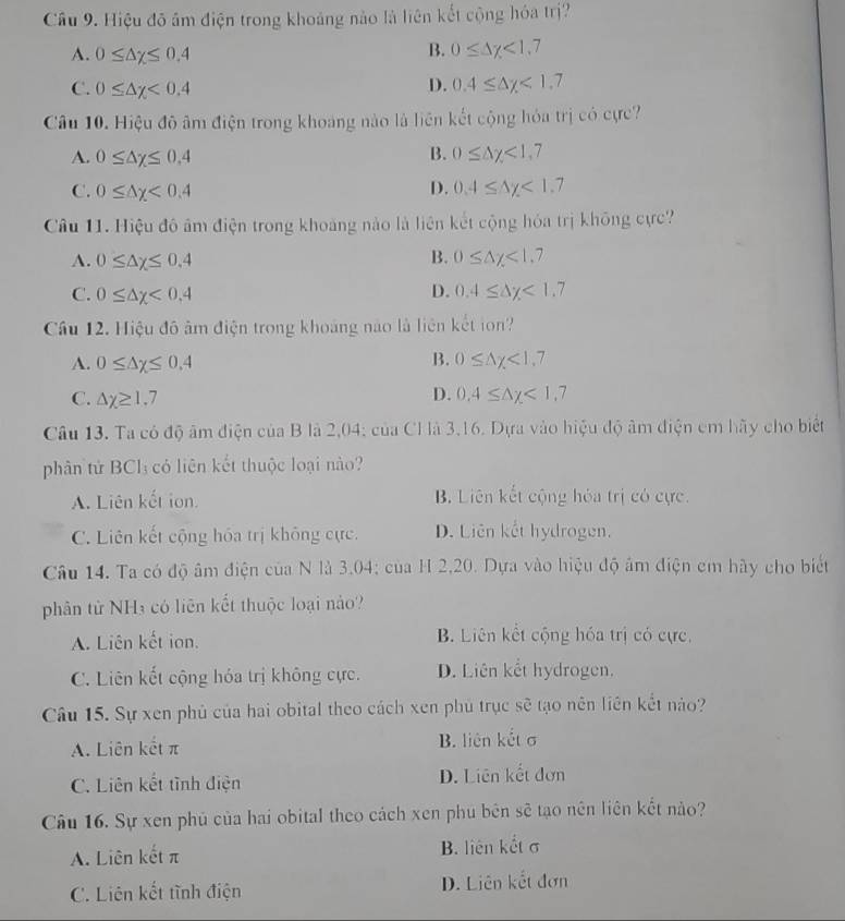 Cầu 9. Hiệu đô âm điện trong khoảng nào là liên kết cộng hóa trị?
A. 0≤ △ x≤ 0.4
B. 0≤ △ y<1,7
C. 0≤ △ x<0.4 D. 0.4≤ △ y<1.7
Câu 10. Hiệu đô âm điện trong khoang nào là liên kết cộng hỏa trị có cực?
A. 0≤ △ x≤ 0.4 B. 0≤ △ y<1,7
C. 0≤ △ x<0.4 D. 0.4≤ △ y<1.7
Câu 11. Hiệu đô âm điện trong khoảng nào là liên kết cộng hóa trị không cực?
B.
A. 0≤ △ x≤ 0.4 0≤ △ y<1.7
C. 0≤ △ x<0,4 D. 0.4≤ △ y<1.7
Cầu 12. Hiệu đô âm điện trong khoảng nào là liên kết ton?
B.
A. 0≤ △ x≤ 0.4 0≤ △ x<1.7
D.
C. △ x≥ 1.7 0.4≤ △ y<1,7
Câu 13. Ta có độ âm điện của B là 2,04; của CHà 3,16. Dựa vào hiệu độ âm điện em hãy cho biết
phân tử BCl₃ có liên kết thuộc loại nào?
A. Liên kết ion B. Liên kết cộng hóa trị có cực.
C. Liên kết cộng hóa trị không cực. D. Liên kết hydrogen.
Câu 14. Ta có độ âm điện của N là 3.04; của H 2,20. Dựa vào hiệu độ âm điện em hãy cho biết
phân từ NHà có liên kết thuộc loại nào?
A. Liên kết ion. B. Liên kết cộng hóa trị có cực,
C. Liên kết cộng hóa trị không cực. D. Liên kết hydrogen.
Câu 15. Sự xen phủ của hai obital theo cách xen phù trục sẽ tạo nên liên kết nào?
A. Liên kết π B. liên kết σ
C. Liên kết tình điện D. Liên kết đơn
Câu 16. Sự xen phủ của hai obital theo cách xen phu bên sẽ tạo nên liên kết nào?
A. Liên kết π B. liên kết σ
C. Liên kết tĩnh điện D. Liên kết đơn