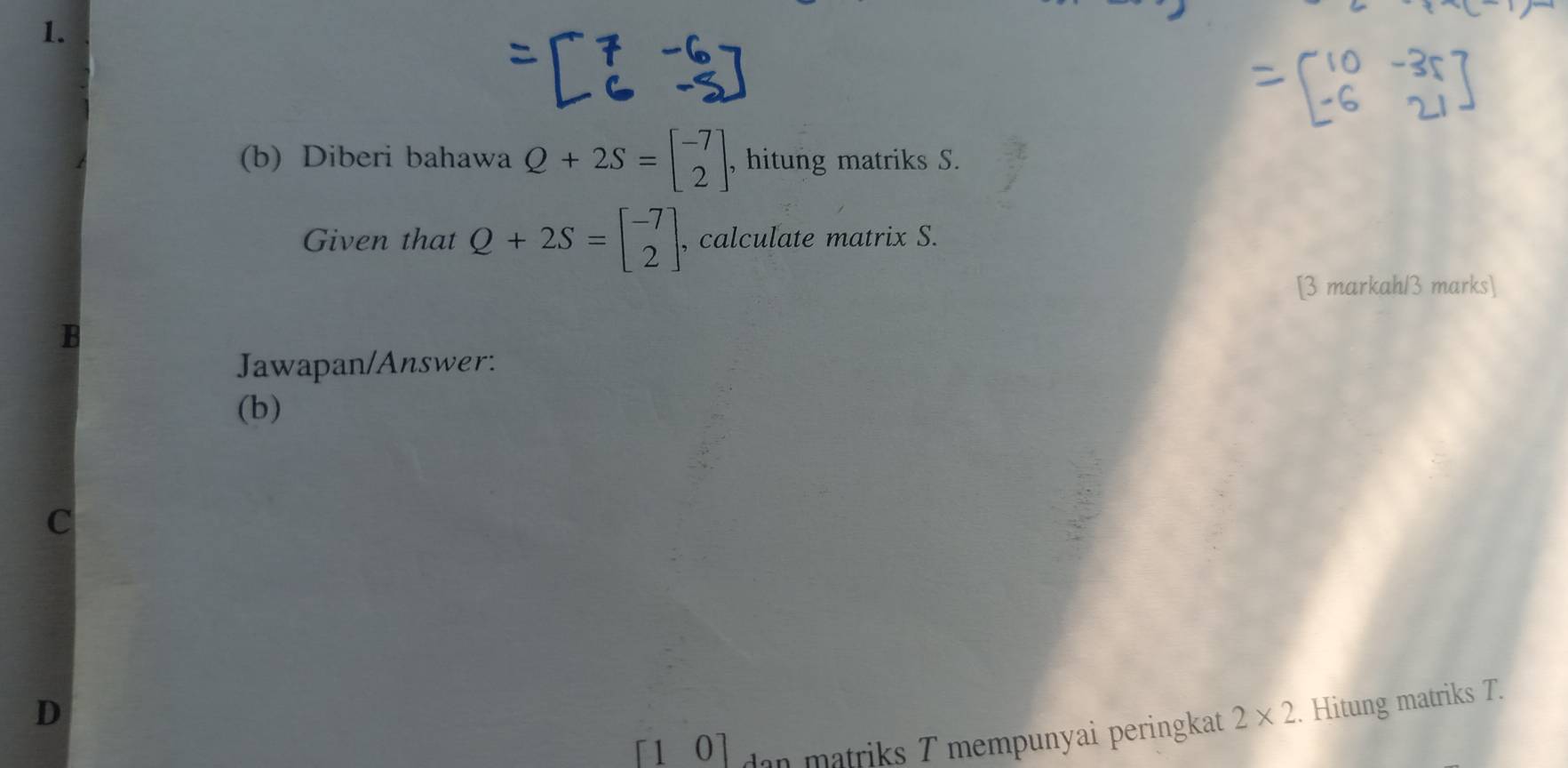 Diberi bahawa Q+2S=beginbmatrix -7 2endbmatrix , hitung matriks S. 
Given that Q+2S=beginbmatrix -7 2endbmatrix , calculate matrix S. 
[3 markah/3 marks] 

Jawapan/Answer: 
(b) 
C 
D 
[10] dan matriks T mempunyai peringkat 2* 2. Hitung matriks T.