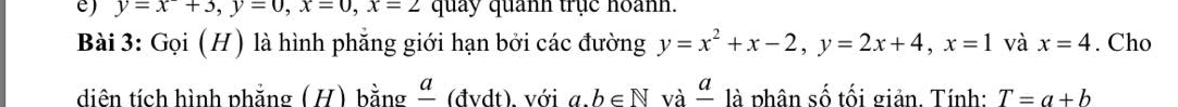 y=x+3, y=0, x=0, x=2 quảy quanh trục hoanh. 
Bài 3: Gọi (H) là hình phẳng giới hạn bởi các đường y=x^2+x-2, y=2x+4, x=1 và x=4. Cho 
diên tích hình phẳng (H) bằng " (đvdt), với a. b∈ N và frac a * là phân số tối giản. Tính: T=a+b