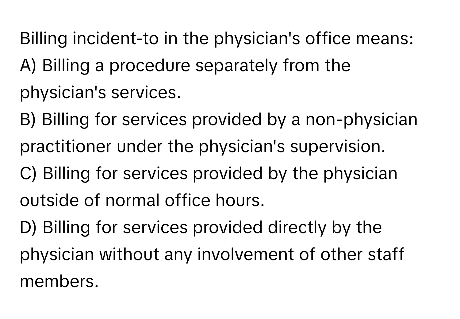 Billing incident-to in the physician's office means:

A) Billing a procedure separately from the physician's services.
B) Billing for services provided by a non-physician practitioner under the physician's supervision.
C) Billing for services provided by the physician outside of normal office hours.
D) Billing for services provided directly by the physician without any involvement of other staff members.