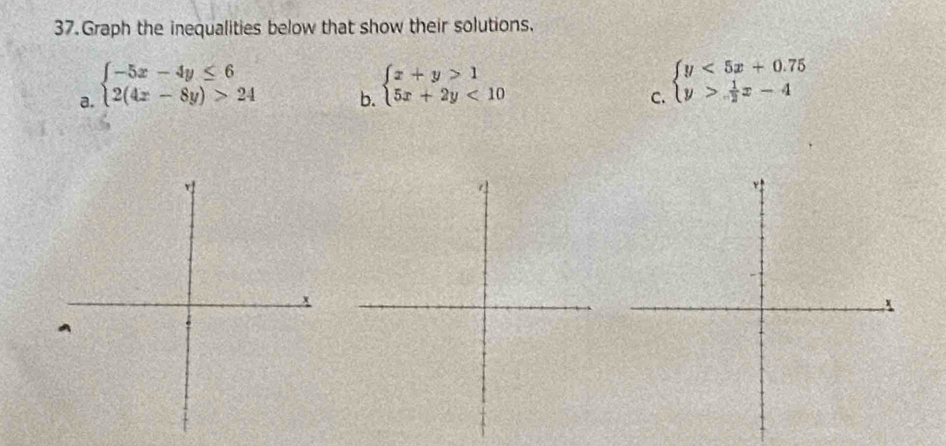 Graph the inequalities below that show their solutions.
a. beginarrayl -5x-4y≤ 6 2(4x-8y)>24endarray.
b. beginarrayl x+y>1 5x+2y<10endarray.
C. beginarrayl y<5x+0.75 y> 1/2 x-4endarray.