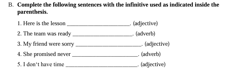 Complete the following sentences with the infinitive used as indicated inside the 
parenthesis. 
1. Here is the lesson . (adjective) 
2. The team was ready _. (adverb) 
3. My friend were sorry _. (adjective) 
4. She promised never_ . (adverb) 
5. I don‘t have time _. (adjective)