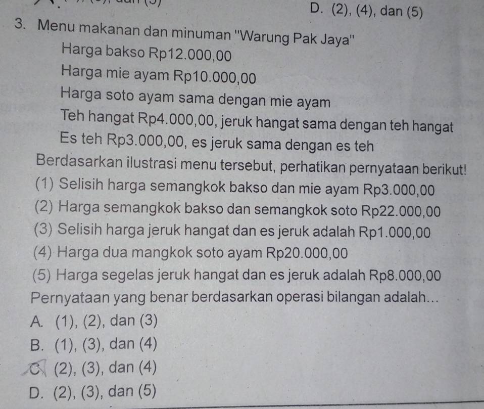 (9) D. (2), (4), dan (5)
3. Menu makanan dan minuman ''Warung Pak Jaya''
Harga bakso Rp12.000,00
Harga mie ayam Rp10.000,00
Harga soto ayam sama dengan mie ayam
Teh hangat Rp4.000,00, jeruk hangat sama dengan teh hangat
Es teh Rp3.000,00, es jeruk sama dengan es teh
Berdasarkan ilustrasi menu tersebut, perhatikan pernyataan berikut!
(1) Selisih harga semangkok bakso dan mie ayam Rp3.000,00
(2) Harga semangkok bakso dan semangkok soto Rp22.000,00
(3) Selisih harga jeruk hangat dan es jeruk adalah Rp1.000,00
(4) Harga dua mangkok soto ayam Rp20.000,00
(5) Harga segelas jeruk hangat dan es jeruk adalah Rp8.000,00
Pernyataan yang benar berdasarkan operasi bilangan adalah...
A. (1), (2), dan (3)
B. (1), (3), , dan (4)
C (2), (3), , dan (4)
D. (2), (3), dan (5)