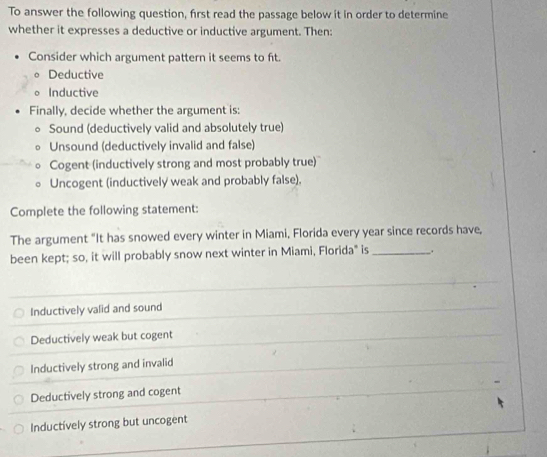 To answer the following question, first read the passage below it in order to determine
whether it expresses a deductive or inductive argument. Then:
Consider which argument pattern it seems to fit.
Deductive
。 Inductive
Finally, decide whether the argument is:
。 Sound (deductively valid and absolutely true)
Unsound (deductively invalid and false)
Cogent (inductively strong and most probably true)'
Uncogent (inductively weak and probably false).
Complete the following statement:
The argument "It has snowed every winter in Miami, Florida every year since records have,
been kept; so, it will probably snow next winter in Miami, Florida" is_ .
Inductively valid and sound
Deductively weak but cogent
Inductively strong and invalid
Deductively strong and cogent
Inductívely strong but uncogent