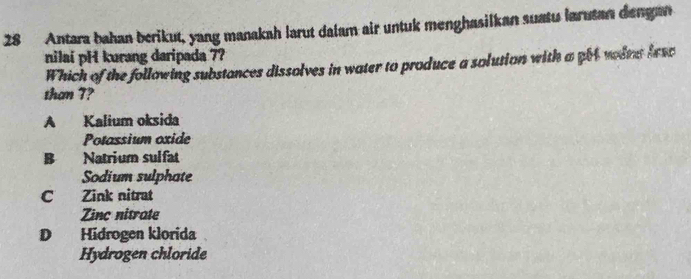 Antara bahan berikut, yang manakah larut dalam air untuk menghasilkan suatu larutan dengan
nilai pH kurang daripada 7?
Which of the following substances dissolves in water to produce a solution with a get wodts fesc
than 7?
A Kalium oksida
Potassium oxide
B Natrium sulfat
Sodium sulphate
C Zink nitrat
Zinc nitrate
D Hidrogen klorida
Hydrogen chloride