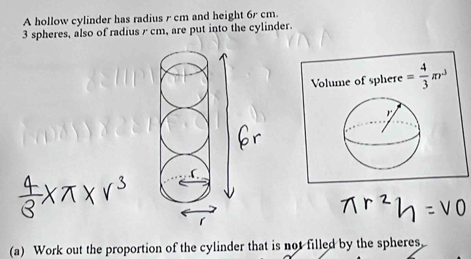 A hollow cylinder has radius r cm and height 6r cm.
3 spheres, also of radius r cm, are put into the cylinder. 
Volume of sphere = 4/3 π r^3

(a) Work out the proportion of the cylinder that is not filled by the spheres,