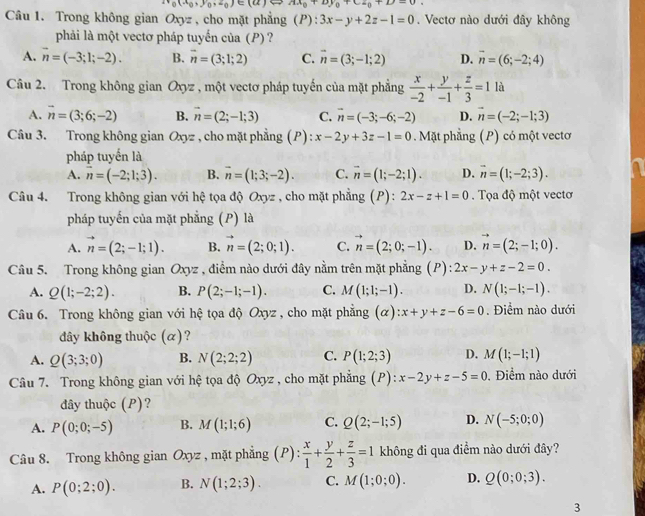 ir_0(x_0,y_0,z_0)∈ (a)Ax_0+by_0+cz_0+D=0
Câu 1. Trong không gian Oxyz : , cho mặt phẳng (P): 3x-y+2z-1=0. Vectơ nào dưới đây không
phải là một vectơ pháp tuyến của (P) ?
A. vector n=(-3;1;-2). B. vector n=(3;1;2) C. vector n=(3;-1;2) D. overline n=(6;-2;4)
Câu 2. Trong không gian Oxyz , một vectơ pháp tuyến của mặt phẳng  x/-2 + y/-1 + z/3 =1 là
A. overline n=(3;6;-2) B. vector n=(2;-1;3) C. overline n=(-3;-6;-2) D. vector n=(-2;-1;3)
Câu 3. Trong không gian Oxyz , cho mặt phẳng (P) x-2y+3z-1=0 Mặt phẳng (P) có một vectơ
pháp tuyến là
A. overline n=(-2;1;3). B. overline n=(1;3;-2). C. overline n=(1;-2;1). D. overline n=(1;-2;3).
Câu 4. Trong không gian với hệ tọa độ Oxyz , cho mặt phẳng (P):2x-z+1=0 Tọa độ một vectơ
pháp tuyến của mặt phẳng (P) là
A. vector n=(2;-1;1). B. vector n=(2;0;1). C. vector n=(2;0;-1). D. vector n=(2;-1;0).
Câu 5. Trong không gian Oxyz , điểm nào dưới đây nằm trên mặt phẳng (P):2x-y+z-2=0.
A. Q(1;-2;2). B. P(2;-1;-1). C. M(1;1;-1). D. N(1;-1;-1).
Câu 6. Trong không gian với hệ tọa độ Oxyz , cho mặt phẳng (alpha ):x+y+z-6=0. Điểm nào dưới
dây không thuộc (α)?
A. Q(3;3;0) B. N(2;2;2) C. P(1;2;3) D. M(1;-1;1)
Câu 7. Trong không gian với hệ tọa độ Oxyz , cho mặt phẳng (P ):x-2y+z-5=0 , Điểm nào dưới
đây thuộc (P)?
A. P(0;0;-5) B. M(1;1;6) C. Q(2;-1;5) D. N(-5;0;0)
Câu 8. Trong không gian Oxyz , mặt phẳng (P)  x/1 + y/2 + z/3 =1 không đi qua điểm nào dưới đây?
A. P(0;2;0). B. N(1;2;3). C. M(1;0;0). D. Q(0;0;3).
3