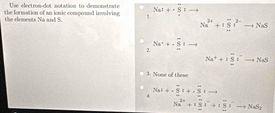 Use electron-dot notation to demonstrate
Na:+· S:to
the formation of an ionic compound involving 1.
the elements Na and S.
Na^(2+)+:S:^2-to NaS
2 Na^(·)+· S:.
Na^++:S:^-to NaS
3. None of these
4. Na:+S:+· S:to
Na^(2+)+:S:^-+:S^-to NaS_2