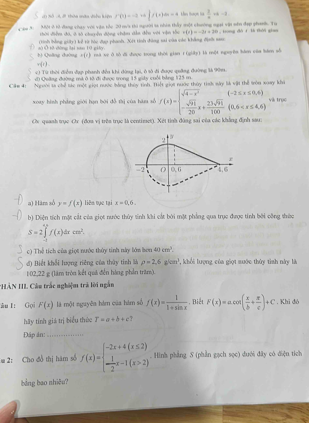 d) Số 4, 8 thỏa mãn điều kiện f'(1)=-2 vù ∈tlimits _0^(1f(x)dx=4 lần hượt là frac 2)π  vA -2 .
Cầu 3:  Một ở tỏ đang chạy với vận tốc 20 m/s thi người ta nhìn thấy một chướng ngại vật nền đạp phanh. Từ
thời điểm đó, ô tô chuyển động chậm dẫn đều với vận tốc v(t)=-2t+20 ,trong đó / là thời gian
(tính bằng giây) kể từ lúc đạp phanh. Xét tính đủng sai của các khẳng định sau:
a) Ô tô đừng lại sau 10 giây.
b) Quãng đường 3(7) mà xe ô tô đi được trong thời gian 1 (giây) là một nguyên hàm của hám số
v(t).
c) Từ thời điểm đạp phanh đến khi dừng lại, ô tô đi được quãng đường là 90m.
d) Quãng đường mà ô tô đi được trong 15 giây cuối bằng 125 m.
Câu 4: Người ta chế tác một giọt nước bằng thủy tỉnh. Biết giọt nước thủy tinh này là vật thể tròn xoay khi
xoay hình phẳng giới hạn bởi đồ thị của hàm số f(x)=beginarrayl sqrt(4-x^2)(-2≤ x≤ 0,6) - sqrt(91)/20 x+frac 23sqrt(91)100)endarray.  và trục
Ox quanh trục Ox (đơn vị trên trục là centimet). Xét tính đúng sai của các khẳng định sau:
a) Hàm số y=f(x) liên tục tại x=0,6.
b) Diện tích mặt cắt của giọt nước thủy tinh khi cắt bởi mặt phẳng qua trục được tính bởi công thức
S=2∈tlimits _(-2)^(4.6)f(x)dxcm^2.
c) Thể tích của giọt nước thủy tinh này lớn hơn 40cm^3.
d) Biết khối lượng riêng của thủy tinh là rho =2,6g/cm^3 , khối lượng của giọt nước thủy tinh này là
102,22 g (làm tròn kết quả đến hàng phần trăm).
PHÀN III. Câu trắc nghiệm trã lời ngắn
Tâu 1: Gọi F(x) là một nguyên hàm của hàm số f(x)= 1/1+sin x . Biết F(x)=a.cot ( x/b + π /c )+C. Khi đó
hãy tính giá trị biểu thức T=a+b+c ? 
Đáp án:_
iu 2: Cho đồ thị hàm số f(x)=beginarrayl -2x+4(x≤ 2)  1/2 x-1(x>2)endarray.. Hình phẳng S (phần gạch sọc) dưới đây có diện tích
bằng bao nhiêu?