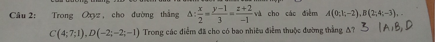 Trong Oxyz, cho đường thẳng △ : : x/2 = (y-1)/3 = (z+2)/-1 va cho các điểm A(0;1;-2), B(2;4;-3),.
C(4;7;1), D(-2;-2;-1) Trong các điểm đã cho có bao nhiêu điểm thuộc đường thẳng Δ?