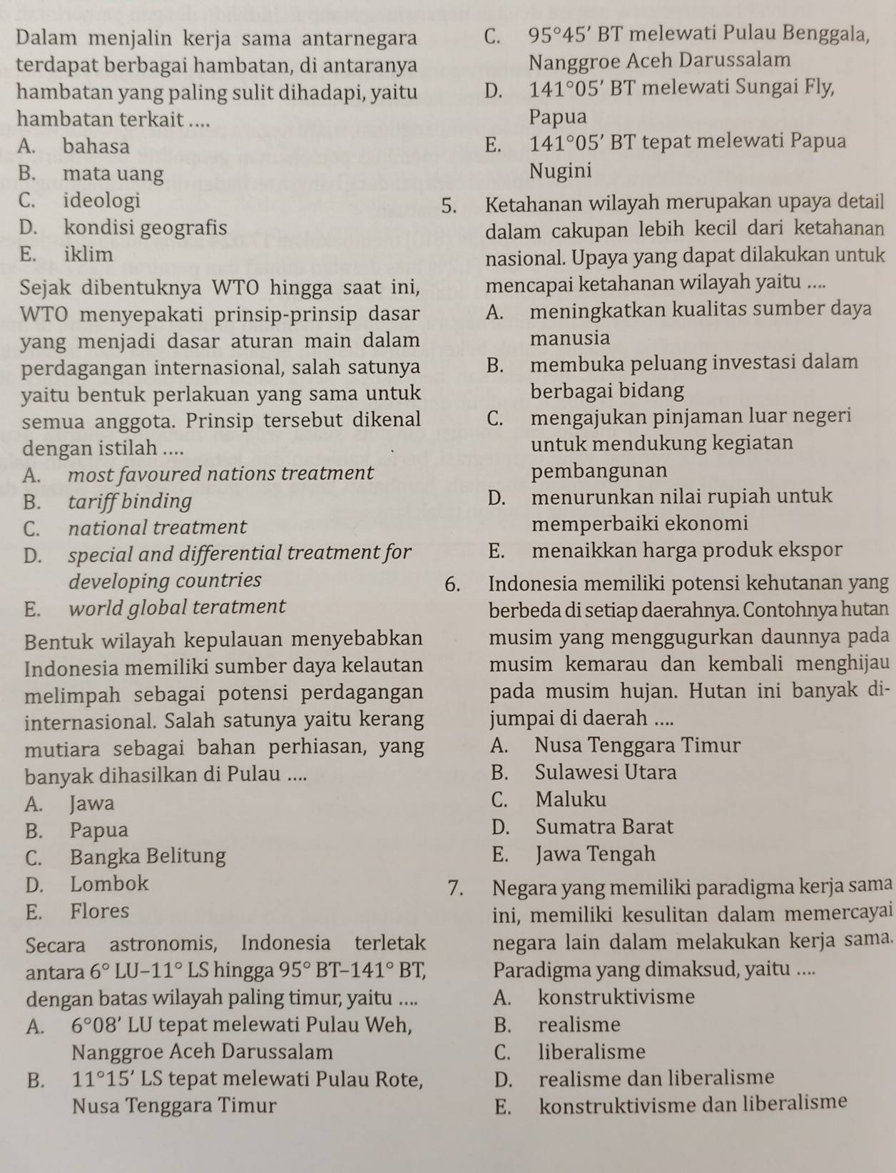 Dalam menjalin kerja sama antarnegara C. 95°45'BT melewati Pulau Benggala,
terdapat berbagai hambatan, di antaranya Nanggroe Aceh Darussalam
hambatan yang paling sulit dihadapi, yaitu D. 141°05' BT melewati Sungai Fly,
hambatan terkait .... Papua
A. bahasa E. 141°05'BT tepat melewati Papua
B. mata uang Nugini
C. ideologi 5. Ketahanan wilayah merupakan upaya detail
D. kondisi geografis dalam cakupan lebih kecil dari ketahanan
E. iklim nasional. Upaya yang dapat dilakukan untuk
Sejak dibentuknya WTO hingga saat ini, mencapai ketahanan wilayah yaitu ....
WTO menyepakati prinsip-prinsip dasar A. meningkatkan kualitas sumber daya
yang menjadi dasar aturan main dalam manusia
perdagangan internasional, salah satunya B. membuka peluang investasi dalam
yaitu bentuk perlakuan yang sama untuk berbagai bidang
semua anggota. Prinsip tersebut dikenal C. mengajukan pinjaman luar negeri
dengan istilah .... untuk mendukung kegiatan
A. most favoured nations treatment pembangunan
B. tariff binding D. menurunkan nilai rupiah untuk
C. national treatment memperbaiki ekonomi
D. special and differential treatment for E. menaikkan harga produk ekspor
developing countries 6. Indonesia memiliki potensi kehutanan yang
E. world global teratment berbeda di setiap daerahnya. Contohnya hutan
Bentuk wilayah kepulauan menyebabkan musim yang menggugurkan daunnya pada
Indonesia memiliki sumber daya kelautan musim kemarau dan kembali menghijau
melimpah sebagai potensi perdagangan pada musim hujan. Hutan ini banyak di-
internasional. Salah satunya yaitu kerang jumpai di daerah ....
mutiara sebagai bahan perhiasan, yang A. Nusa Tenggara Timur
banyak dihasilkan di Pulau .... B. Sulawesi Utara
A. Jawa C. Maluku
B. Papua D. Sumatra Barat
C. Bangka Belitung E. Jawa Tengah
D. Lombok
7. Negara yang memiliki paradigma kerja sama
E. Flores ini, memiliki kesulitan dalam memercayai
Secara astronomis, Indonesia terletak negara lain dalam melakukan kerja sama.
antara 6°LU-11° LS hingga 95°BT-141°BT, Paradigma yang dimaksud, yaitu ....
dengan batas wilayah paling timur; yaitu .... A. konstruktivisme
A. 6°08'LU tepat melewati Pulau Weh, B. realisme
Nanggroe Aceh Darussalam C. liberalisme
B. 11°15' LS tepat melewati Pulau Rote, D. realisme dan liberalisme
Nusa Tenggara Timur E. konstruktivisme dan liberalisme