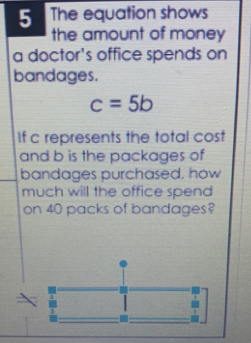 The equation shows 
the amount of money 
a doctor's office spends on 
bandages.
c=5b
If c represents the total cost 
and b is the packages of 
bandages purchased, how 
much will the office spend 
on 40 packs of bandages?