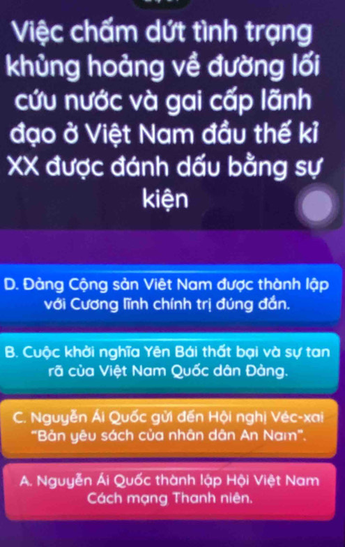 Việc chấm dứt tình trạng
khủng hoảng về đường lối
cứu nước và gai cấp lãnh
đạo ở Việt Nam đầu thế kỉ
XX được đánh dấu bằng sự
kiện
D. Đảng Cộng sản Việt Nam được thành lập
với Cương lĩnh chính trị đúng đắn.
B. Cuộc khởi nghĩa Yên Bái thất bại và sự tan
rã của Việt Nam Quốc dân Đảng.
C. Nguyễn Ái Quốc gửi đến Hội nghị Véc-xai
"Bản yêu sách của nhân dân An Nam".
A. Nguyễn Ái Quốc thành lập Hội Việt Nam
Cách mạng Thanh niên.