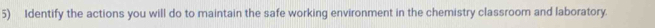 Identify the actions you will do to maintain the safe working environment in the chemistry classroom and laboratory.