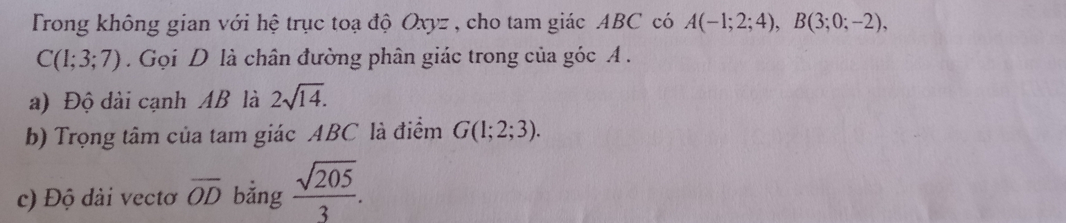 Trong không gian với hệ trục toạ độ Oxyz , cho tam giác ABC có A(-1;2;4), B(3;0;-2),
C(1;3;7). Gọi D là chân đường phân giác trong của góc A. 
a) Độ dài cạnh AB là 2sqrt(14). 
b) Trọng tâm của tam giác ABC là điểm G(1;2;3). 
c) Độ dải vectơ overline OD bằng  sqrt(205)/3 .