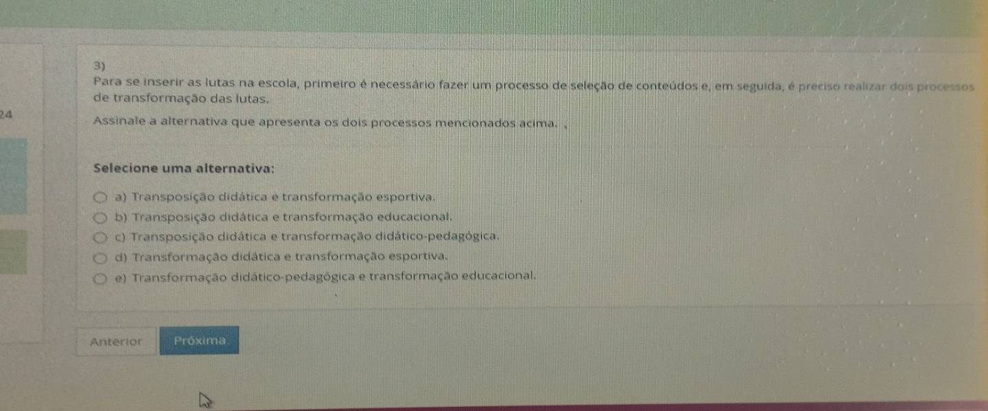 Para se inserir as lutas na escola, primeiro é necessário fazer um processo de seleção de conteúdos e, em seguida, é preciso realizar dois processos
de transformação das lutas.
24
Assinale a alternativa que apresenta os dois processos mencionados acima. ,
Selecione uma alternativa:
a) Transposição didática e transformação esportiva.
b) Transposição didática e transformação educacional,
c) Transposição didática e transformação didático-pedagógica.
d) Transformação didática e transformação esportiva.
e) Transformação didático-pedagógica e transformação educacional.
Anterior Próxima