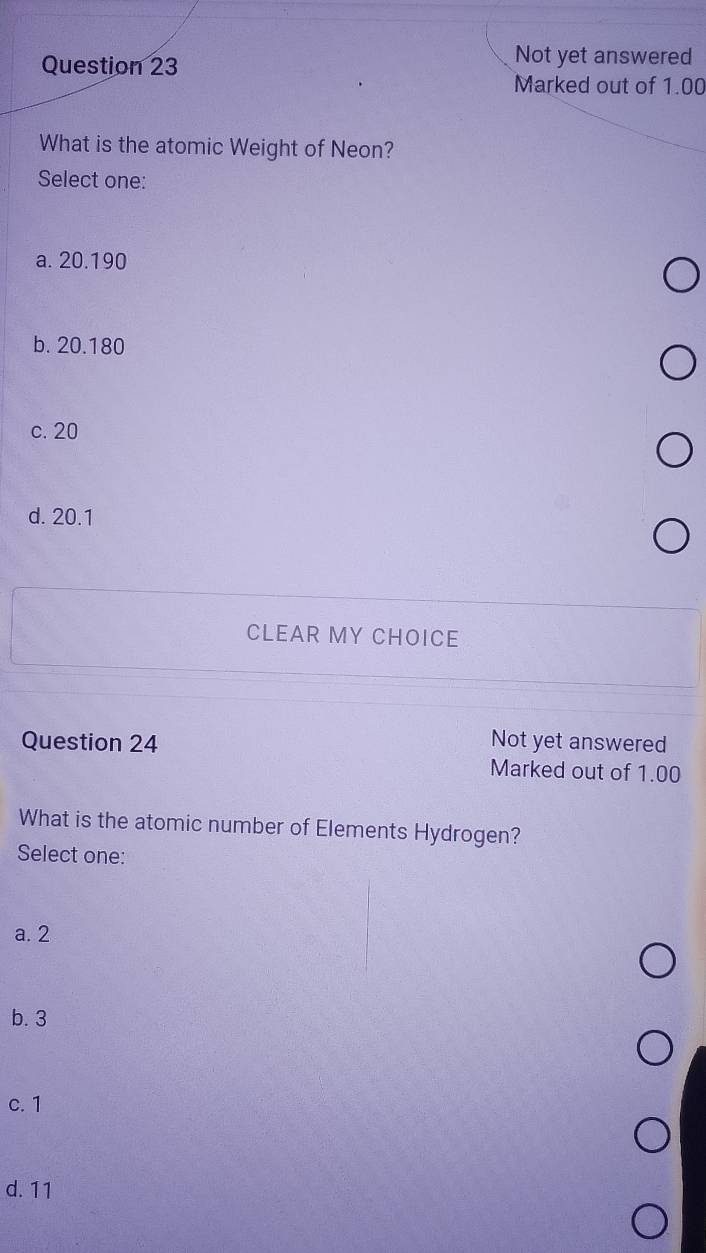 Not yet answered
Marked out of 1.00
What is the atomic Weight of Neon?
Select one:
a. 20.190
b. 20.180
c. 20
d. 20.1
CLEAR MY CHOICE
Question 24 Not yet answered
Marked out of 1.00
What is the atomic number of Elements Hydrogen?
Select one:
a. 2
b. 3
c. 1
d. 11