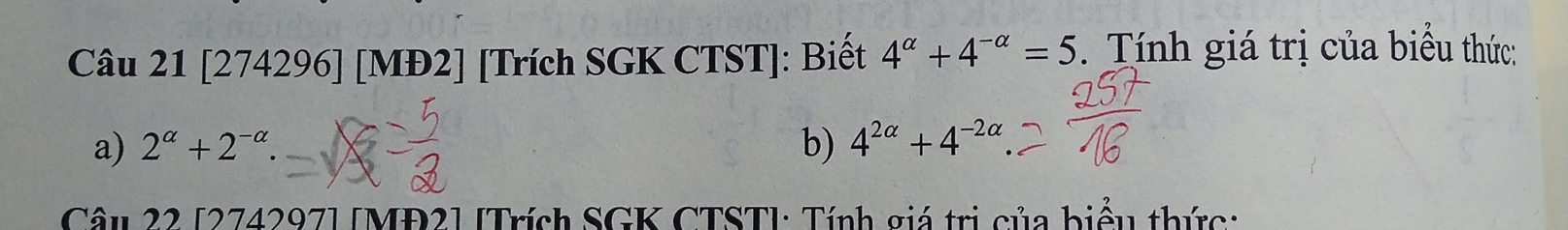 [274296] [MĐ2] [Trích SGK CTST]: Biết 4^(alpha)+4^(-alpha)=5. Tính giá trị của biểu thức: 
a) 2^(alpha)+2^(-alpha). b) 4^(2alpha)+4^(-2alpha)
Câu 22 [274297] [MĐ2] [Trích SGK CTST]: Tính giá trị của biểu thức: