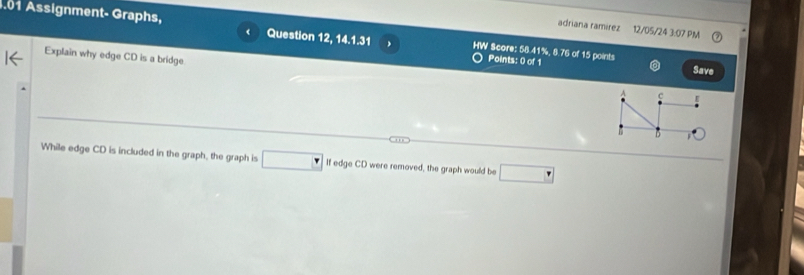 adriana ramírez 12/05/24 3:07 PM 
.01 Assignment- Graphs, Question 12, 14.1.31 HW Score: 58.41%, 8.76 of 15 points 
Explain why edge CD is a bridge 
Points: 0 of 1 
Save 
c 
D 
While edge CD is included in the graph, the graph is If edge CD were removed, the graph would be □