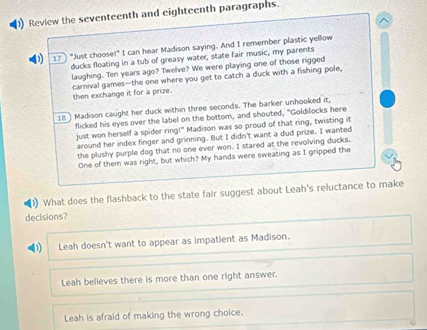 Review the seventeenth and eighteenth paragraphs.
^
) 17〕 "Just choose!" I can hear Madison saying. And I remember plastic yellow
ducks floating in a tub of greasy water, state fair music, my parents
laughing. Ten years ago? Twelve? We were playing one of those rigged
carnival games—the one where you get to catch a duck with a fishing pole,
then exchange it for a prize.
18 Madison caught her duck within three seconds. The barker unhooked it,
flicked his eyes over the label on the bottom, and shouted, "Goldilocks here
just won herself a spider ring!" Madison was so proud of that ring, twisting it
around her index finger and grinning. But I didn't want a dud prize, I wanted
the plushy purple dog that no one ever won. I stared at the revolving ducks.
One of them was right, but which? My hands were sweating as I gripped the
What does the flashback to the state fair suggest about Leah's reluctance to make
decisions?
Leah doesn't want to appear as impatient as Madison.
Leah believes there is more than one right answer.
Leah is afraid of making the wrong choice.