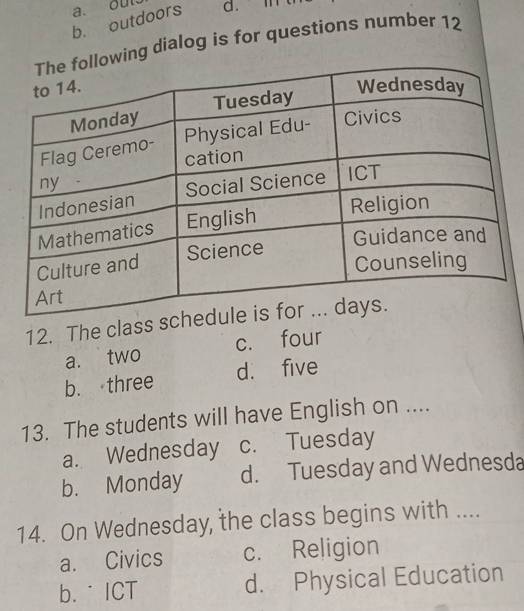 out
b. outdoors a. 
ing dialog is for questions number 12
12. The class s
a. two c. four
b. three d. five
13. The students will have English on ....
a. Wednesday c. Tuesday
b. Monday d. Tuesday and Wednesda
14. On Wednesday, the class begins with ....
a. Civics c. Religion
b.˙ ICT d. Physical Education