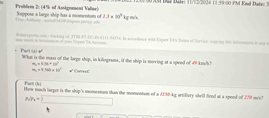 1:00 AM Due Date: 11/12/2024 11:59:00 PM End Date: 3 
to Problem 2: (4% of Assignment Value) 
Suppose a large ship has a momentum of 1.3* 10^9kg· m/s. 
Cruz.Amhony~ acruz0342@dragons.parisjc.edu 
@ theexpertta.com - tracking id: 5T88-F7-EC-49-8111-54374. In accordance with Expert TA's Terms of Service. copying this information to any s 
may result in termination of your Expert TA Account. 
Part (a) 
What is the mass of the large ship, in kilograms, if the ship is moving at a speed of 49 km/h?
m_x=9.56· 10^7
m_i=9.560* 10^7 ✔ Correct! 
Part (b) 
How much larger is the ship's momentum than the momentum of a 1150-kg artillery shell fired at a speed of 270 m/s?
p_s/p_a=□
sin∩