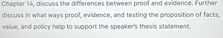 Chapter 14, discuss the differences between proof and evidence. Further 
discuss in what ways proof, evidence, and testing the proposition of facts, 
value, and policy help to support the speaker’s thesis statement.