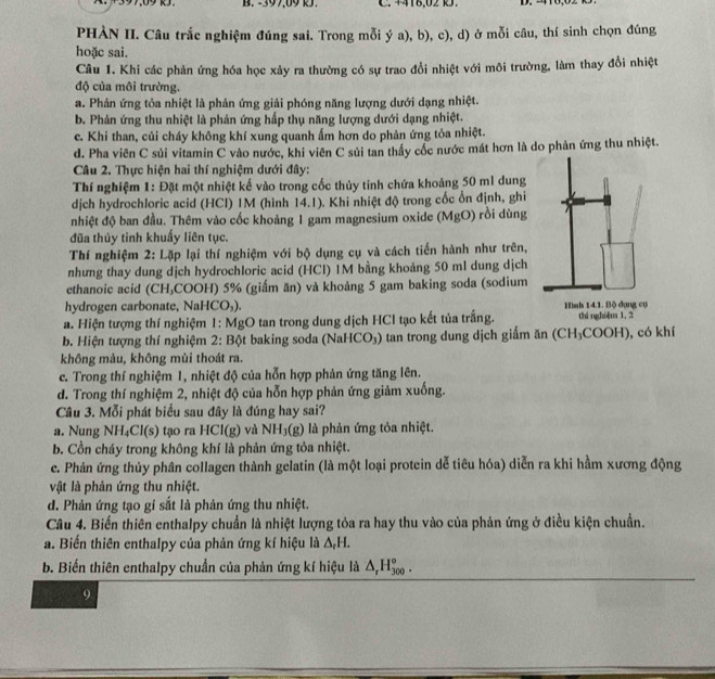199,09 kJ. B. -397,09 kJ. C. 4418,02 k. D. 210,0
PHÀN II. Câu trắc nghiệm đúng sai. Trong mỗi ý a), b), c), d) ở mỗi câu, thí sinh chọn đúng
hoặc sai.
Câu 1. Khi các phản ứng hóa học xảy ra thường có sự trao đổi nhiệt với môi trường, làm thay đổi nhiệt
độ của môi trường.
a. Phản ứng tỏa nhiệt là phản ứng giải phóng năng lượng dưới dạng nhiệt.
b. Phản ứng thu nhiệt là phản ứng hấp thụ năng lượng dưới dạng nhiệt.
c. Khi than, củi cháy không khí xung quanh ấm hơn do phản ứng tỏa nhiệt.
d. Pha viên C sủi vitamin C vào nước, khi viên C sủi tan thấy cốc nước mát hơn là do phản ứng thu nhiệt.
Câu 2. Thực hiện hai thí nghiệm dưới đây:
Thí nghiệm 1: Đặt một nhiệt kế vào trong cốc thủy tinh chứa khoảng 50 ml dung
dịch hydrochloric acid (HCl) 1M (hình 14.1). Khi nhiệt độ trong cốc ổn định, ghi
nhiệt độ ban đầu. Thêm vào cốc khoảng 1 gam magnesium oxide (MgO) rồi dùng
đũa thủy tinh khuẩy liên tục.
Thí nghiệm 2: Lặp lại thí nghiệm với bộ dụng cụ và cách tiến hành như trên,
nhưng thay dung dịch hydrochloric acid (HCl) 1M bằng khoảng 50 ml dung dịch
ethanoic acid (CH₃COOH) 5% (giấm ăn) và khoảng 5 gam baking soda (sodium
hydrogen carbonate, Na HCO_3)
a. Hiện tượng thí nghiệm 1: MgO tan trong dung dịch HCl tạo kết tủa trắng.
b. Hiện tượng thí nghiệm 2: Bột baking soda (Nah ICO_3) tan trong dung dịch giấm ăn (C H ₃COOH), có khí
không màu, không mùi thoát ra.
c. Trong thí nghiệm 1, nhiệt độ của hỗn hợp phản ứng tăng lên.
d. Trong thí nghiệm 2, nhiệt độ của hỗn hợp phản ứng giảm xuống.
Câu 3. Mỗi phát biểu sau đây là đúng hay sai?
a. Nung NH₄Cl(s) tạo ra HCl(g) và NH_3(g) là phản ứng tỏa nhiệt.
b. Cồn cháy trong không khí là phản ứng tỏa nhiệt.
e. Phản ứng thủy phân collagen thành gelatin (là một loại protein dễ tiêu hóa) diễn ra khi hầm xương động
vật là phản ứng thu nhiệt.
d. Phản ứng tạo gi sắt là phản ứng thu nhiệt.
Câu 4. Biến thiên enthalpy chuẩn là nhiệt lượng tỏa ra hay thu vào của phản ứng ở điều kiện chuẩn.
a. Biến thiên enthalpy của phản ứng kí hiệu là △ _rH.
b. Biến thiên enthalpy chuẩn của phản ứng kí hiệu là △ _rH_(300)°.
9