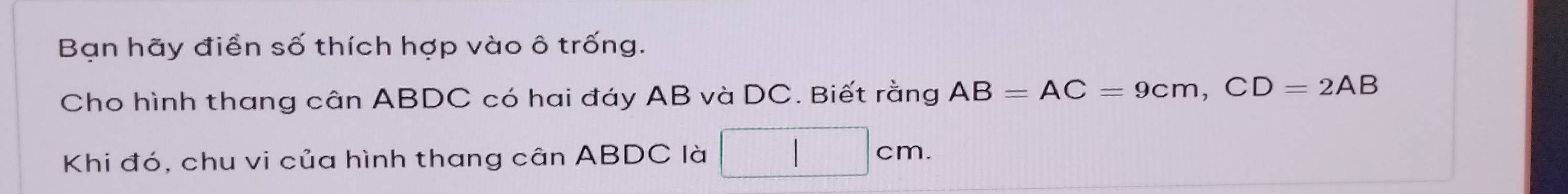 Bạn hãy điền số thích hợp vào ô trống. 
Cho hình thang cân ABDC có hai đáy AB và DC. Biết rằng AB=AC=9cm, CD=2AB
Khi đó, chu vi của hình thang cân ABDC là □ cm.