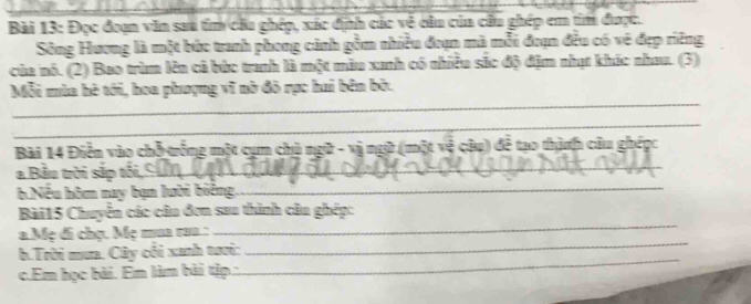 Đọc đoạn văn saa tìm cầu ghép, xác định các về cầu của cầu ghép em tìm được. 
Sông Hương là một bức tranh phong cảnh gồm nhiều đoạn mà mỗi đoạn đều có vẽ đẹp riêng 
của nó. (2) Bao trùm lên cả bức tranh là một màu xanh có nhiều sắc độ địm nhạt khác nhau. (3) 
_ 
Mỗi mùa hè tới, hoa phượng vĩ nò đô rực hai bên bở. 
_ 
Bài 14 Điễn vào chỗ trống một cụm chủ ngữ - vị ngữ (một vệ câu) để tạo thành câu ghép: 
_ 
_ 
a Bầu trời sắp tổ 
6 Nếu hôm nay bạn lười biêng, 
Bài15 Chuyển các câu đơn sau thình câu ghép: 
a.Mẹ đi chọ. Mẹ mua rua.: 
_ 
b.Trời mưa. Cây cối xanh tưới: 
_ 
c.Em học bài. Em làm bài tập.: 
_