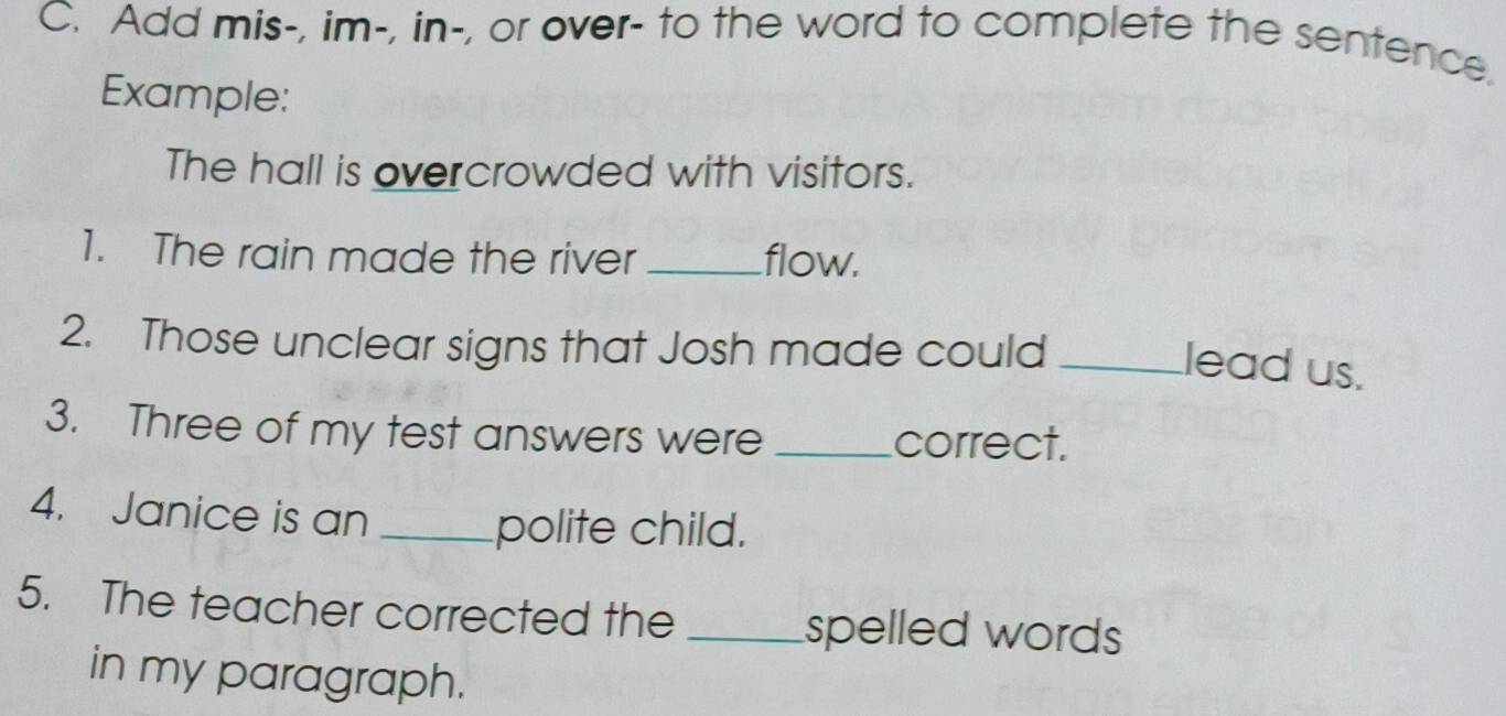 Add mis-, im-, in-, or over- to the word to complete the sentence. 
Example: 
The hall is overcrowded with visitors. 
1. The rain made the river _flow. 
2. Those unclear signs that Josh made could_ 
lead us. 
3. Three of my test answers were _correct. 
4. Janice is an _polite child. 
5. The teacher corrected the _spelled words 
in my paragraph.