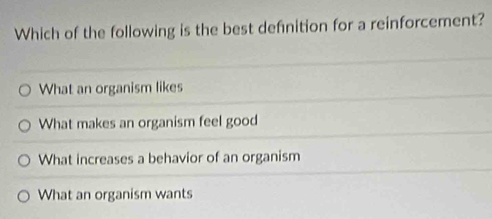 Which of the following is the best defnition for a reinforcement?
What an organism likes
What makes an organism feel good
What increases a behavior of an organism
What an organism wants