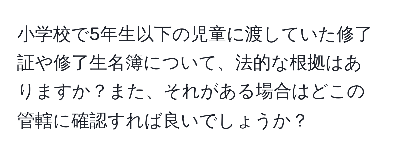 小学校で5年生以下の児童に渡していた修了証や修了生名簿について、法的な根拠はありますか？また、それがある場合はどこの管轄に確認すれば良いでしょうか？