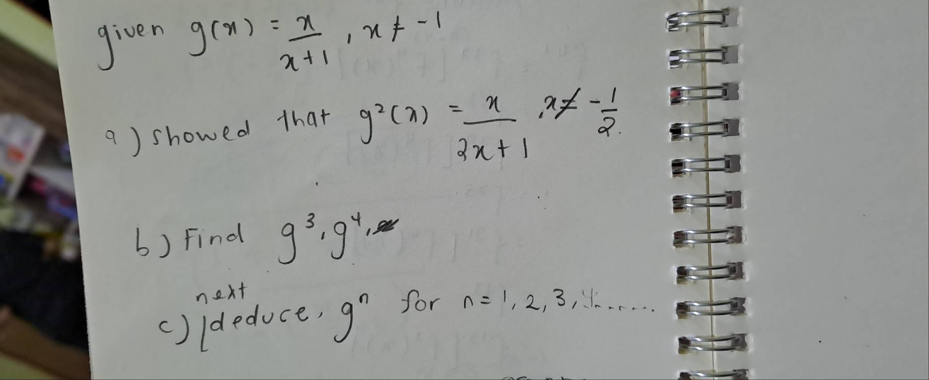 given
g(x)= x/x+1 , x!= -1
a ) showed that
g^2(x)= x/2x+1 x!= - 1/2 
b) Find g^3, g^4, 
next 
()ideduce, 9^n for n=1, 2, 3, 4