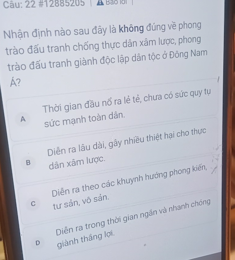 22 #12885205 Bao loi |
Nhận định nào sau đây là không đúng về phong
trào đấu tranh chống thực dân xâm lược, phong
trào đấu tranh giành độc lập dân tộc ở Đông Nam
A?
Thời gian đầu nổ ra lẻ tẻ, chưa có sức quy tụ
A
sức mạnh toàn dân.
Diễn ra lâu dài, gây nhiều thiệt hại cho thực
B dân xâm lược.
Diễn ra theo các khuynh hướng phong kiến,
C tư sản, vô sản.
Diễn ra trong thời gian ngắn và nhanh chóng
D
giành thắng lợi.