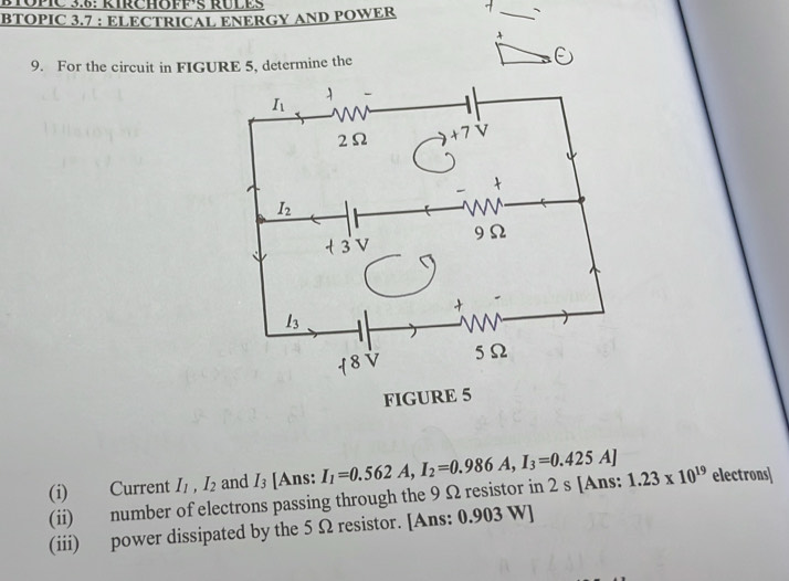 ETOPIC 3.6: RIRCHOFF¹§ RÜLES
BTOPIC 3.7 : ELECTRICAL ENERGY AND POWER
9. For the circuit in FIGURE 5, determine the
(i) Current I_1,I_2 and I_3 [Ans: I_1=0.562A,I_2=0.986A,I_3=0.425A] 1.23* 10^(19) electrons]
(ii) number of electrons passing through the 9 Ω resistor in 2 s [Ans:
(iii) power dissipated by the 5 Ω resistor. [Ans: 0.903 W]