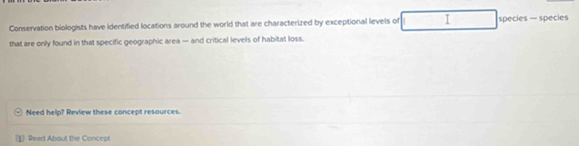 Conservation biologists have identified locations around the world that are characterized by exceptional levels of I species — species 
that are only found in that specific geographic area — and critical levels of habitat loss. 
Need help? Review these concept resources. 
Read About the Concept