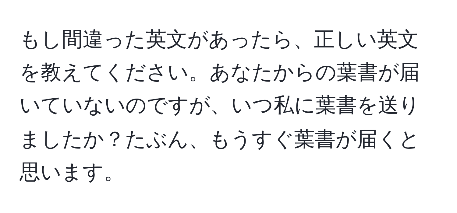 もし間違った英文があったら、正しい英文を教えてください。あなたからの葉書が届いていないのですが、いつ私に葉書を送りましたか？たぶん、もうすぐ葉書が届くと思います。