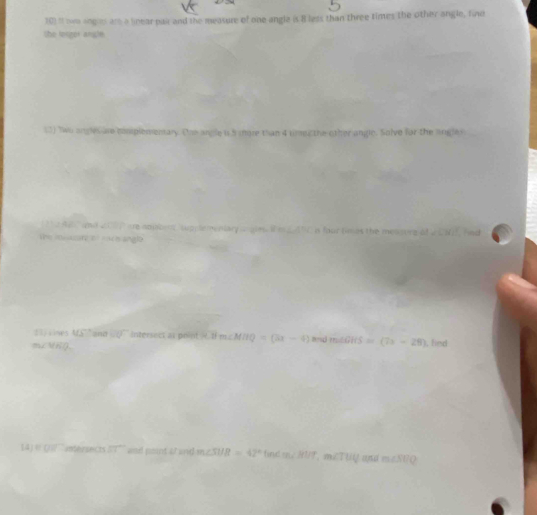 101I tom anghes are a linear pai and the measure of one angle is 8 less than three times the other angle, find 
the lesger angle. 
13) Two angles are complementary. One angle is 5 more than 4 times the other angle. Solve for the angles 
a m supplementary is four tmes the measurg of a CNI fnd 
The 
13)rines overleftrightarrow MS and =Q° intersect at point 4-1 m∠ MHQ=(3x-4)
mZMRQ, and m∠ GHS=(7x-28) , find 
14) □ □ intersects 57° wod peant 47 and m∠ SHR=42° find m∠ RUT, m∠ TUQ and m∠ SUQ
