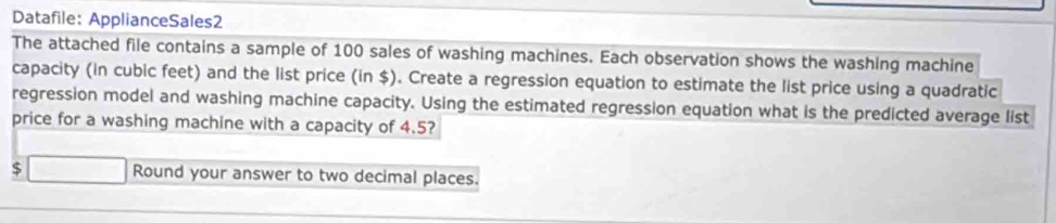 Datafile: ApplianceSales2 
The attached file contains a sample of 100 sales of washing machines. Each observation shows the washing machine 
capacity (in cubic feet) and the list price (in $). Create a regression equation to estimate the list price using a quadratic 
regression model and washing machine capacity. Using the estimated regression equation what is the predicted average list 
price for a washing machine with a capacity of 4.5?
$ □ Round your answer to two decimal places.