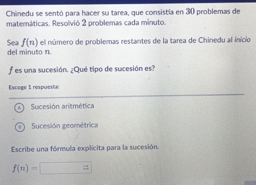 Chinedu se sentó para hacer su tarea, que consistía en 30 problemas de
matemáticas. Resolvió 2 problemas cada minuto.
Sea f(n) el número de problemas restantes de la tarea de Chinedu al inicio
del minuto n.
f es una sucesión. ¿Qué tipo de sucesión es?
Escoge 1 respuesta:
A Sucesión aritmética
a Sucesión geométrica
Escribe una fórmula explícita para la sucesión.
f(n)= □   (-x)/π   endarray