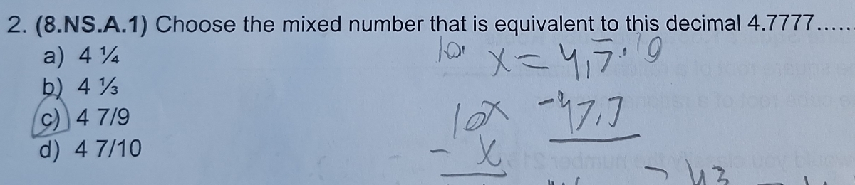 (8.NS.A.1) Choose the mixed number that is equivalent to this decimal 4.7777._
a) 4 ¼
り 4 ½
c) 4 7/9
d) 4 7/10