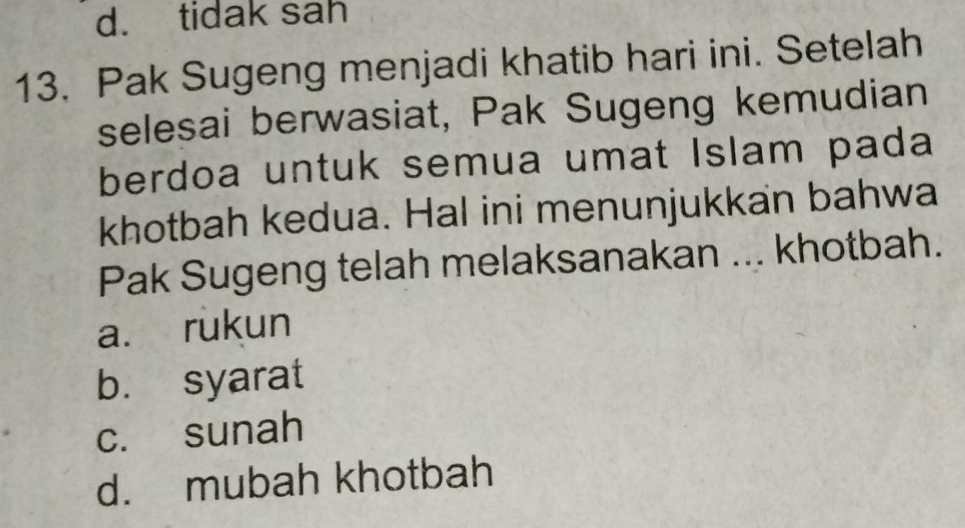 d. tidak sah
13. Pak Sugeng menjadi khatib hari ini. Setelah
selesai berwasiat, Pak Sugeng kemudian
berdoa untuk semua umat Islam pada
khotbah kedua. Hal ini menunjukkan bahwa
Pak Sugeng telah melaksanakan ... khotbah.
a. rukun
b. syarat
c. sunah
d. mubah khotbah